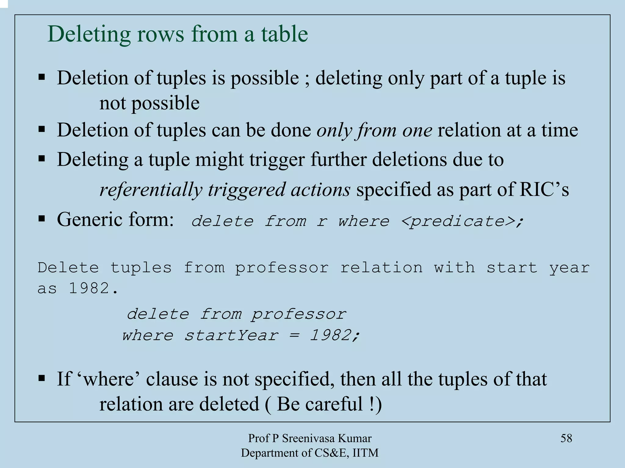 Prof P Sreenivasa Kumar
Department of CS&E, IITM
58
Deleting rows from a table
Deletion of tuples is possible ; deleting only part of a tuple is
not possible
Deletion of tuples can be done only from one relation at a time
Deleting a tuple might trigger further deletions due to
referentially triggered actions specified as part of RIC’s
Generic form: delete from r where <predicate>;
Delete tuples from professor relation with start year
as 1982.
delete from professor
where startYear = 1982;
If ‘where’ clause is not specified, then all the tuples of that
relation are deleted ( Be careful !)
 