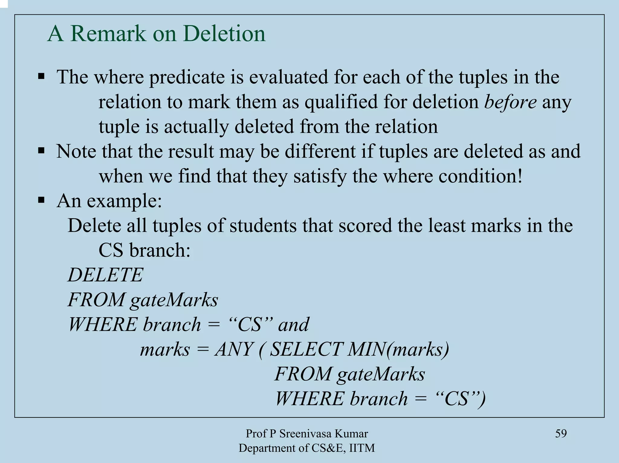 Prof P Sreenivasa Kumar
Department of CS&E, IITM
59
A Remark on Deletion
The where predicate is evaluated for each of the tuples in the
relation to mark them as qualified for deletion before any
tuple is actually deleted from the relation
Note that the result may be different if tuples are deleted as and
when we find that they satisfy the where condition!
An example:
Delete all tuples of students that scored the least marks in the
CS branch:
DELETE
FROM gateMarks
WHERE branch = “CS” and
marks = ANY ( SELECT MIN(marks)
FROM gateMarks
WHERE branch = “CS”)
 