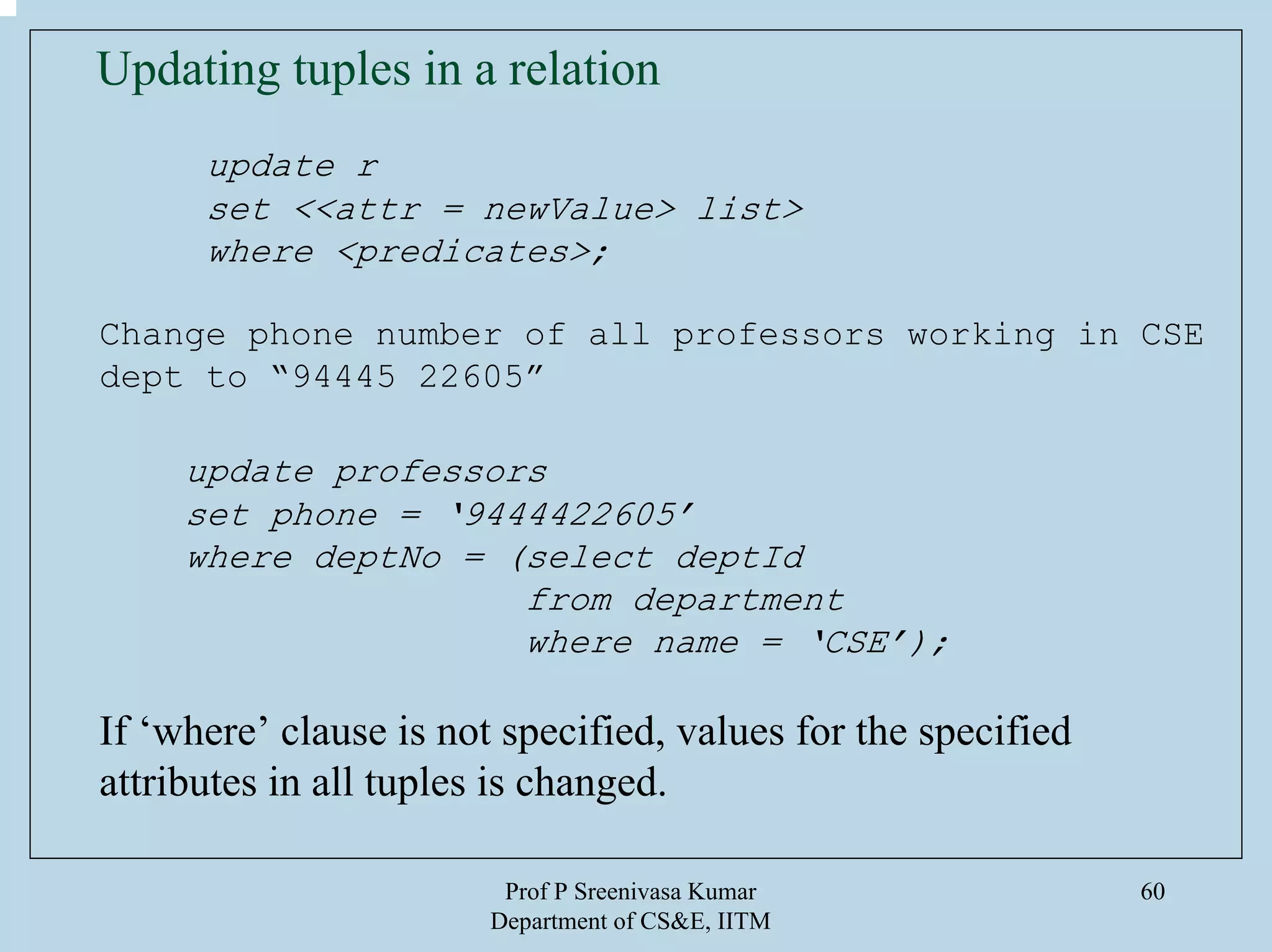 Prof P Sreenivasa Kumar
Department of CS&E, IITM
60
Updating tuples in a relation
update r
set <<attr = newValue> list>
where <predicates>;
Change phone number of all professors working in CSE
dept to “94445 22605”
update professors
set phone = ‘9444422605’
where deptNo = (select deptId
from department
where name = ‘CSE’);
If ‘where’ clause is not specified, values for the specified
attributes in all tuples is changed.
 