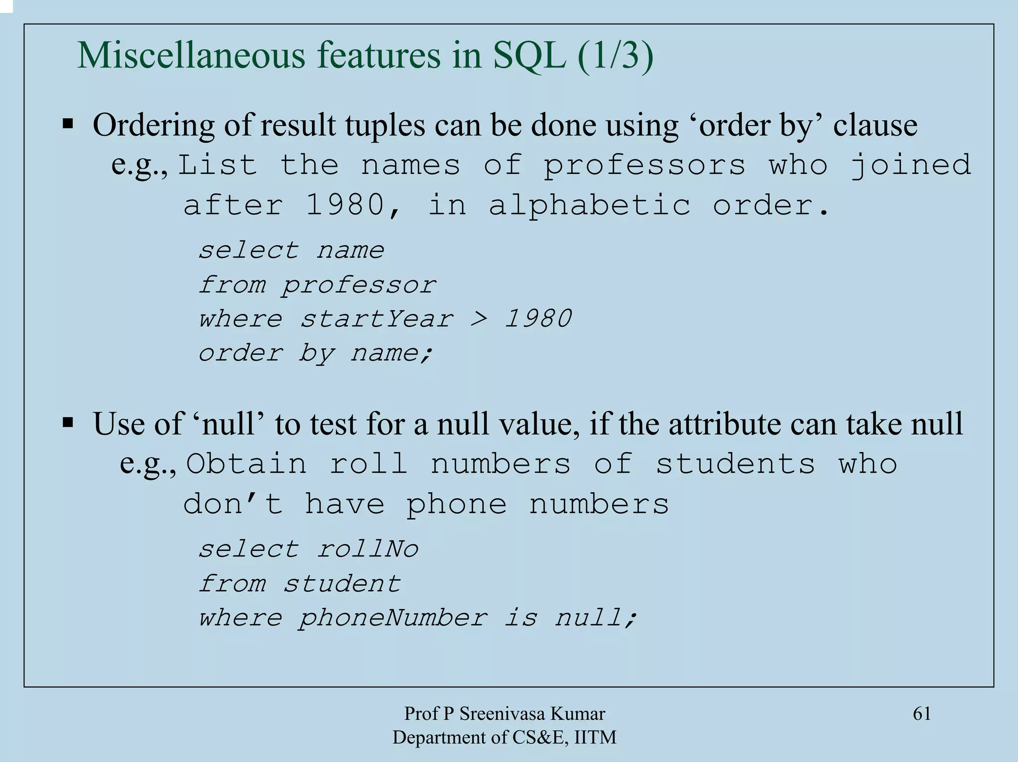 Prof P Sreenivasa Kumar
Department of CS&E, IITM
61
Miscellaneous features in SQL (1/3)
Ordering of result tuples can be done using ‘order by’ clause
e.g., List the names of professors who joined
after 1980, in alphabetic order.
select name
from professor
where startYear > 1980
order by name;
Use of ‘null’ to test for a null value, if the attribute can take null
e.g., Obtain roll numbers of students who
don’t have phone numbers
select rollNo
from student
where phoneNumber is null;
 