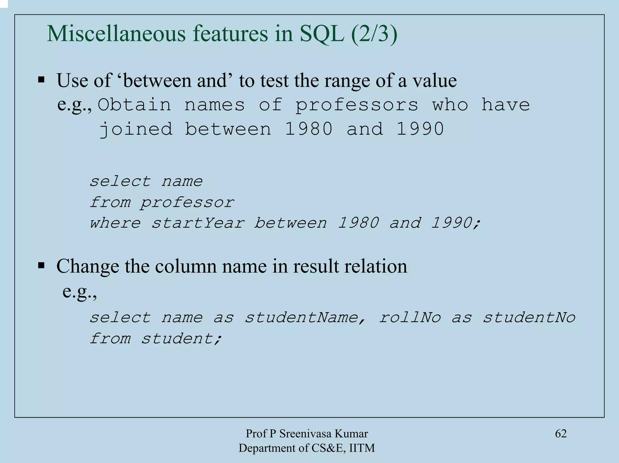 Prof P Sreenivasa Kumar
Department of CS&E, IITM
62
Miscellaneous features in SQL (2/3)
Use of ‘between and’ to test the range of a value
e.g., Obtain names of professors who have
joined between 1980 and 1990
select name
from professor
where startYear between 1980 and 1990;
Change the column name in result relation
e.g.,
select name as studentName, rollNo as studentNo
from student;
 