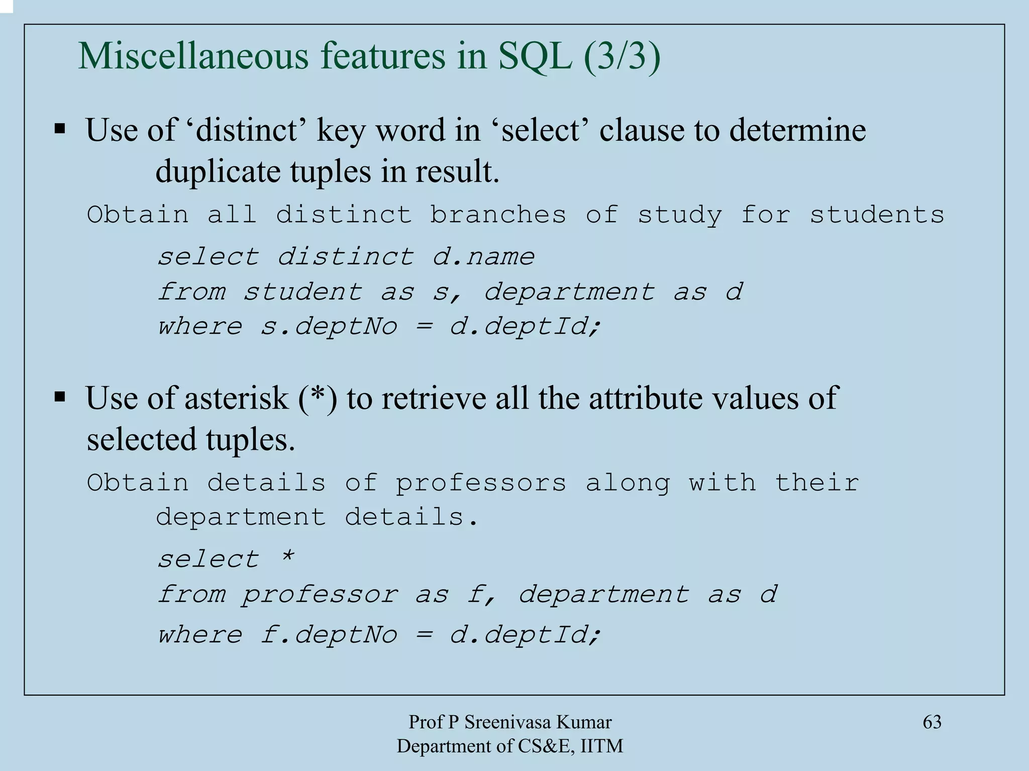 Prof P Sreenivasa Kumar
Department of CS&E, IITM
63
Miscellaneous features in SQL (3/3)
Use of ‘distinct’ key word in ‘select’ clause to determine
duplicate tuples in result.
Obtain all distinct branches of study for students
select distinct d.name
from student as s, department as d
where s.deptNo = d.deptId;
Use of asterisk (*) to retrieve all the attribute values of
selected tuples.
Obtain details of professors along with their
department details.
select *
from professor as f, department as d
where f.deptNo = d.deptId;
 