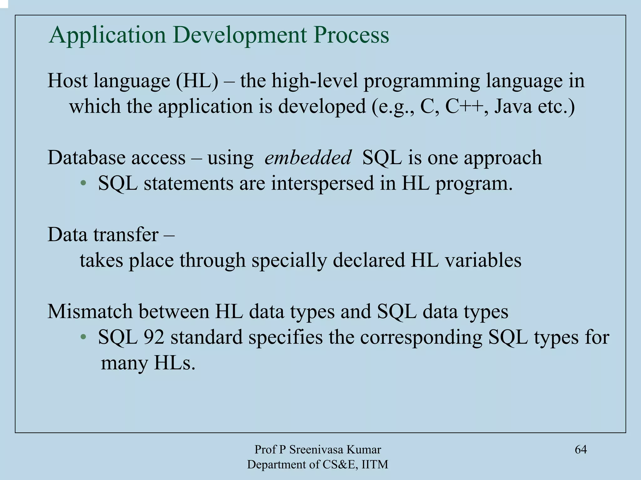 Prof P Sreenivasa Kumar
Department of CS&E, IITM
64
Application Development Process
Host language (HL) – the high-level programming language in
which the application is developed (e.g., C, C++, Java etc.)
Database access – using embedded SQL is one approach
• SQL statements are interspersed in HL program.
Data transfer –
takes place through specially declared HL variables
Mismatch between HL data types and SQL data types
• SQL 92 standard specifies the corresponding SQL types for
many HLs.
 