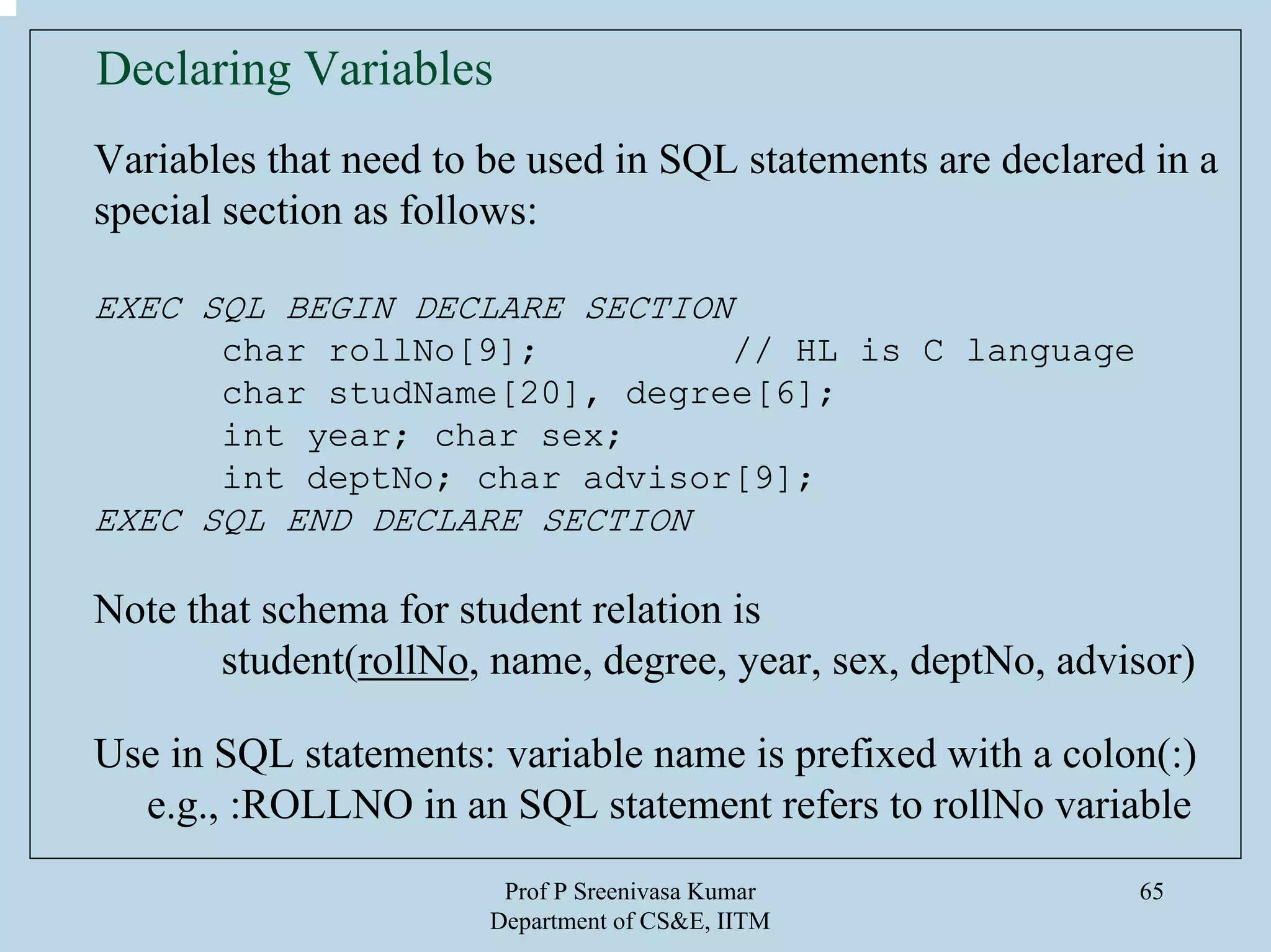 Prof P Sreenivasa Kumar
Department of CS&E, IITM
65
Declaring Variables
Variables that need to be used in SQL statements are declared in a
special section as follows:
EXEC SQL BEGIN DECLARE SECTION
char rollNo[9]; // HL is C language
char studName[20], degree[6];
int year; char sex;
int deptNo; char advisor[9];
EXEC SQL END DECLARE SECTION
Note that schema for student relation is
student(rollNo, name, degree, year, sex, deptNo, advisor)
Use in SQL statements: variable name is prefixed with a colon(:)
e.g., :ROLLNO in an SQL statement refers to rollNo variable
 