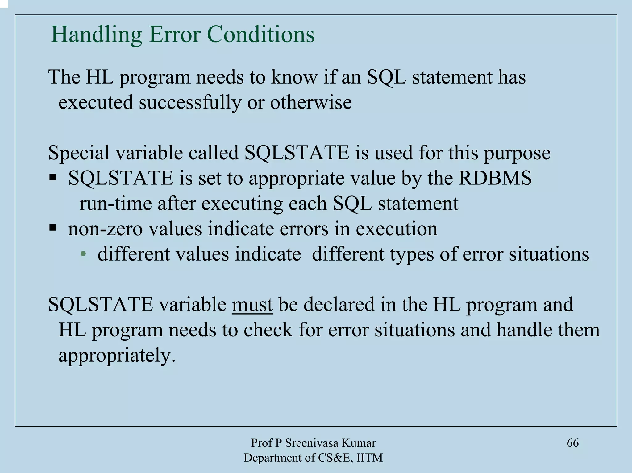 Prof P Sreenivasa Kumar
Department of CS&E, IITM
66
Handling Error Conditions
The HL program needs to know if an SQL statement has
executed successfully or otherwise
Special variable called SQLSTATE is used for this purpose
SQLSTATE is set to appropriate value by the RDBMS
run-time after executing each SQL statement
non-zero values indicate errors in execution
• different values indicate different types of error situations
SQLSTATE variable must be declared in the HL program and
HL program needs to check for error situations and handle them
appropriately.
 