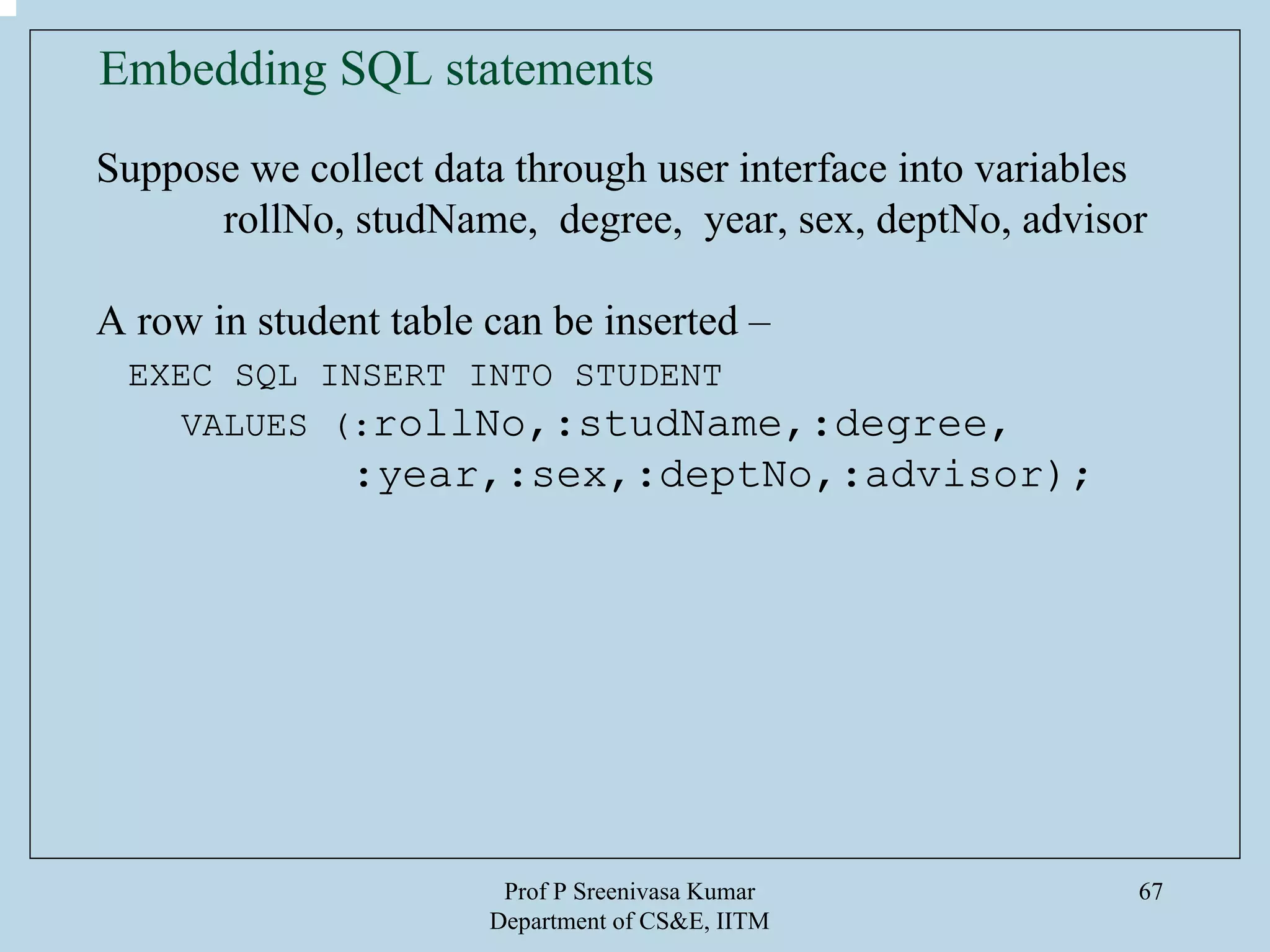 Prof P Sreenivasa Kumar
Department of CS&E, IITM
67
Embedding SQL statements
Suppose we collect data through user interface into variables
rollNo, studName, degree, year, sex, deptNo, advisor
A row in student table can be inserted –
EXEC SQL INSERT INTO STUDENT
VALUES (:rollNo,:studName,:degree,
:year,:sex,:deptNo,:advisor);
 