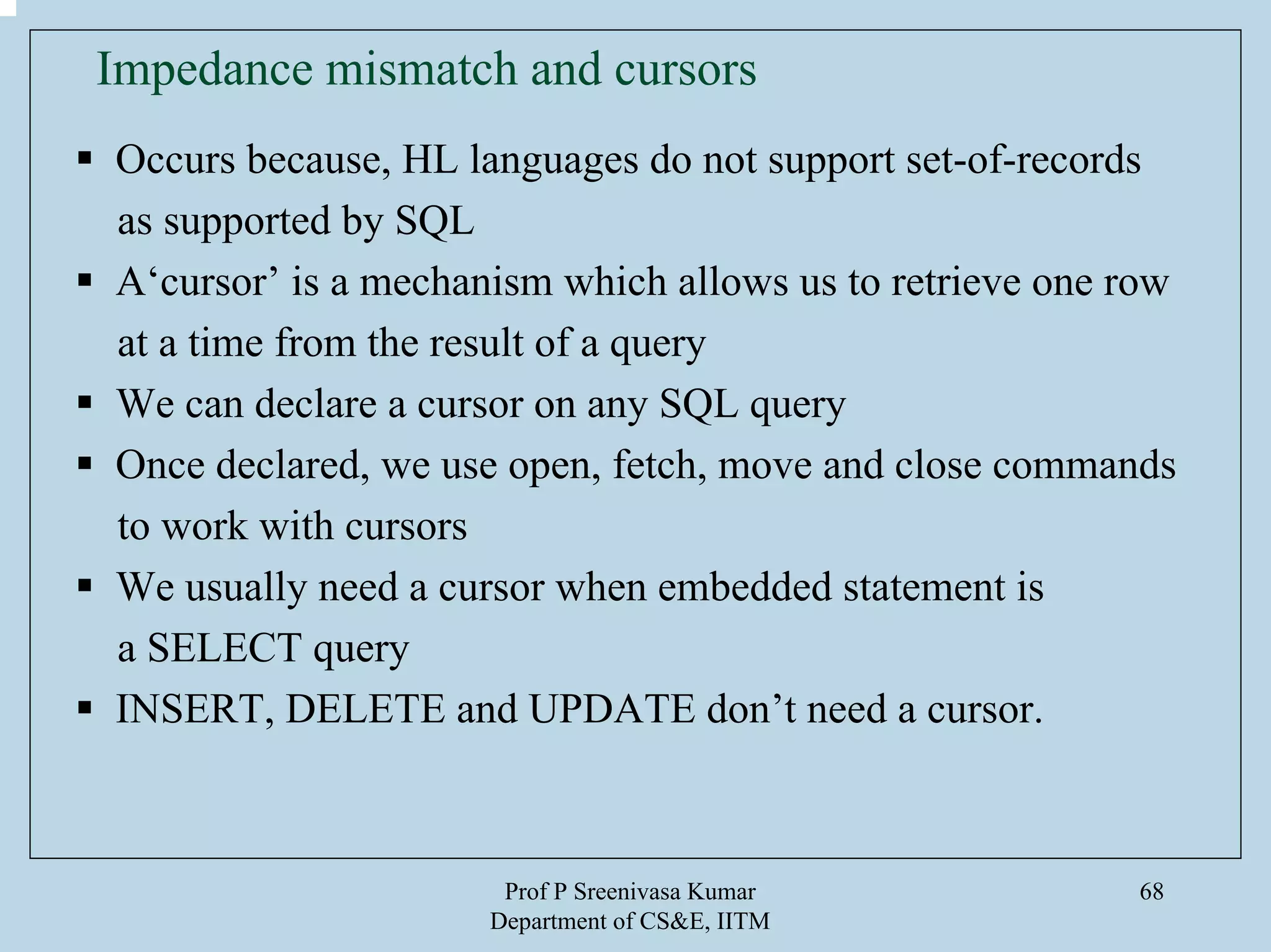 Prof P Sreenivasa Kumar
Department of CS&E, IITM
68
Impedance mismatch and cursors
Occurs because, HL languages do not support set-of-records
as supported by SQL
A‘cursor’ is a mechanism which allows us to retrieve one row
at a time from the result of a query
We can declare a cursor on any SQL query
Once declared, we use open, fetch, move and close commands
to work with cursors
We usually need a cursor when embedded statement is
a SELECT query
INSERT, DELETE and UPDATE don’t need a cursor.
 