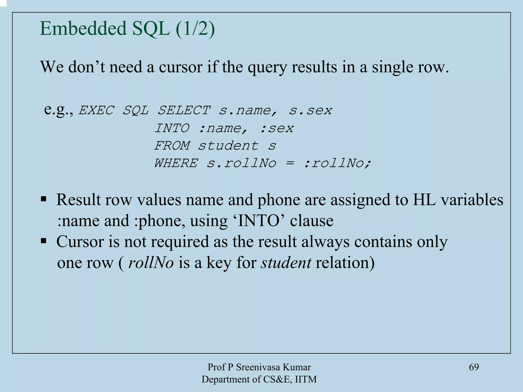 Prof P Sreenivasa Kumar
Department of CS&E, IITM
69
We don’t need a cursor if the query results in a single row.
e.g., EXEC SQL SELECT s.name, s.sex
INTO :name, :sex
FROM student s
WHERE s.rollNo = :rollNo;
Result row values name and phone are assigned to HL variables
:name and :phone, using ‘INTO’ clause
Cursor is not required as the result always contains only
one row ( rollNo is a key for student relation)
Embedded SQL (1/2)
 
