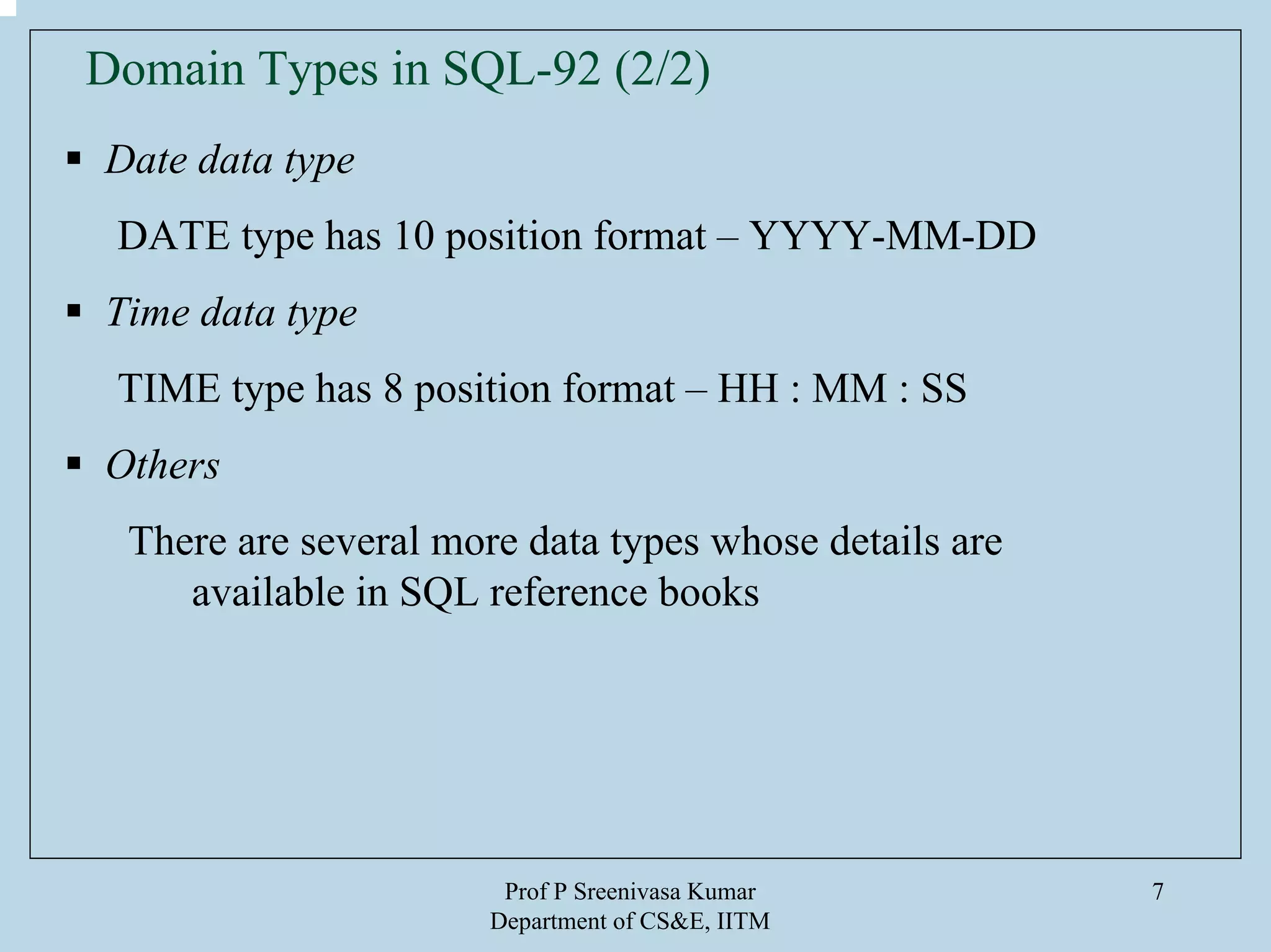 Prof P Sreenivasa Kumar
Department of CS&E, IITM
7
Date data type
DATE type has 10 position format – YYYY-MM-DD
Time data type
TIME type has 8 position format – HH : MM : SS
Others
There are several more data types whose details are
available in SQL reference books
Domain Types in SQL-92 (2/2)
 