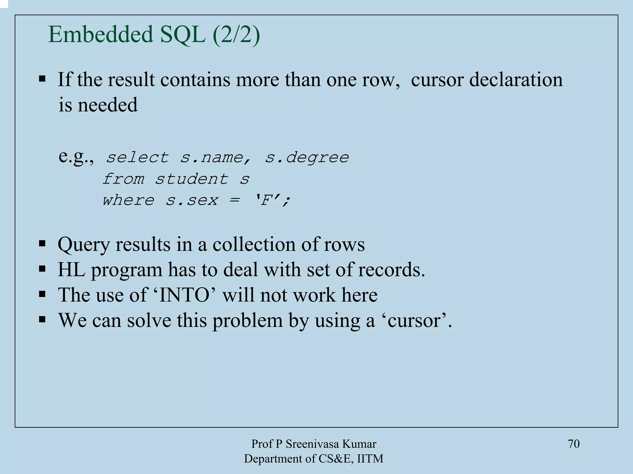 Prof P Sreenivasa Kumar
Department of CS&E, IITM
70
If the result contains more than one row, cursor declaration
is needed
e.g., select s.name, s.degree
from student s
where s.sex = ‘F’;
Query results in a collection of rows
HL program has to deal with set of records.
The use of ‘INTO’ will not work here
We can solve this problem by using a ‘cursor’.
Embedded SQL (2/2)
 