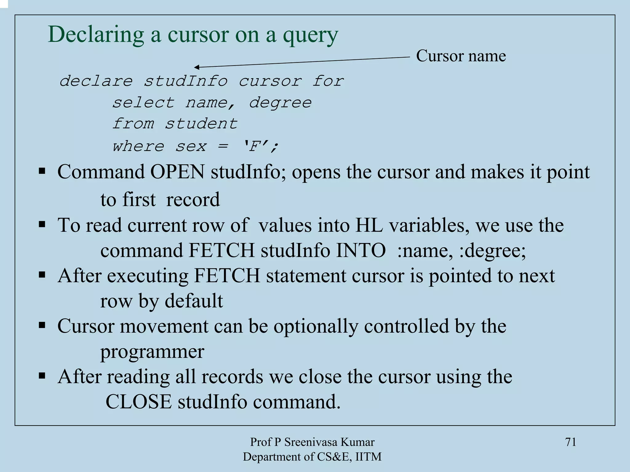 Prof P Sreenivasa Kumar
Department of CS&E, IITM
71
Declaring a cursor on a query
declare studInfo cursor for
select name, degree
from student
where sex = ‘F’;
Command OPEN studInfo; opens the cursor and makes it point
to first record
To read current row of values into HL variables, we use the
command FETCH studInfo INTO :name, :degree;
After executing FETCH statement cursor is pointed to next
row by default
Cursor movement can be optionally controlled by the
programmer
After reading all records we close the cursor using the
CLOSE studInfo command.
Cursor name
 