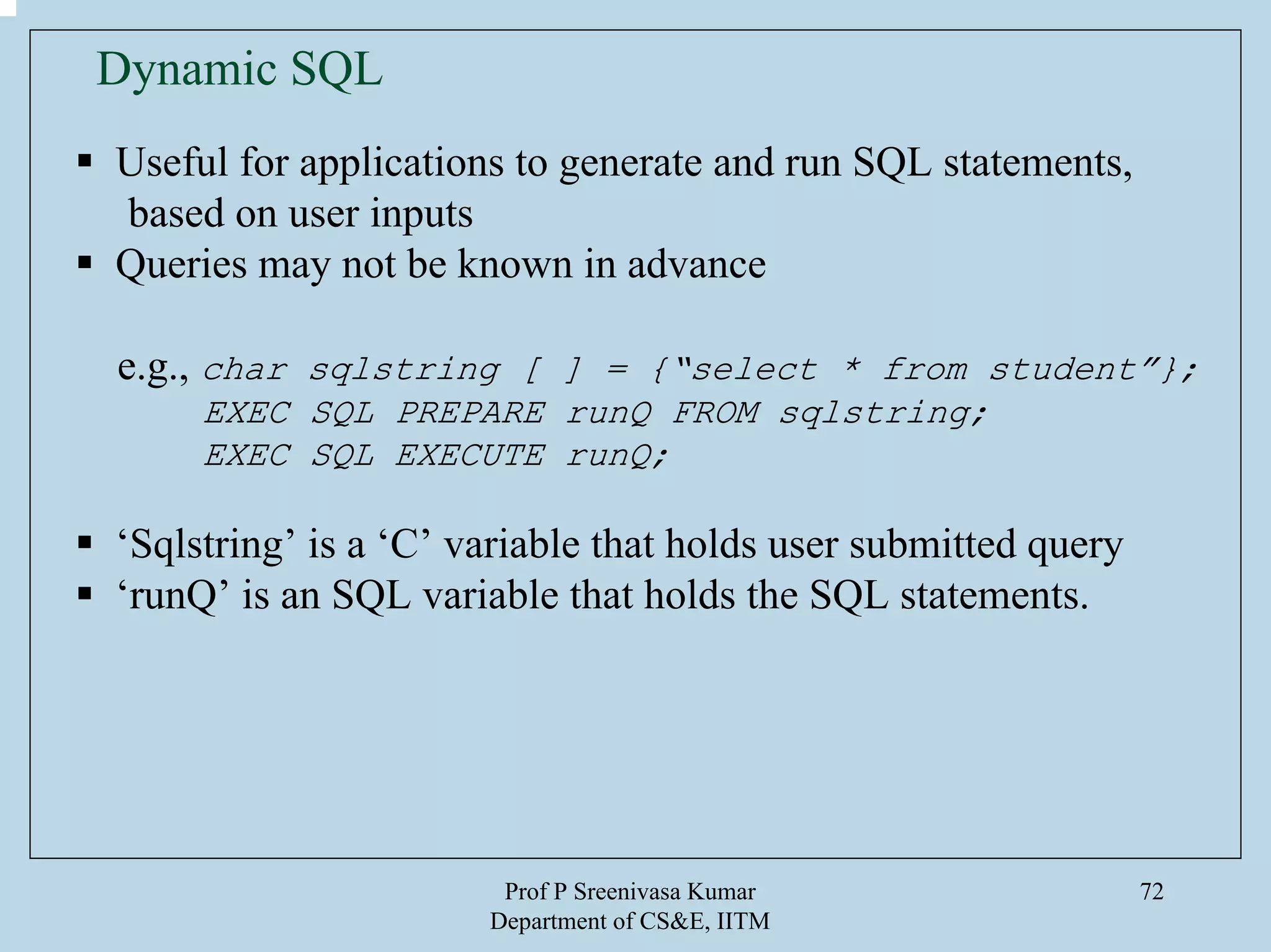 Prof P Sreenivasa Kumar
Department of CS&E, IITM
72
Dynamic SQL
Useful for applications to generate and run SQL statements,
based on user inputs
Queries may not be known in advance
e.g., char sqlstring [ ] = {“select * from student”};
EXEC SQL PREPARE runQ FROM sqlstring;
EXEC SQL EXECUTE runQ;
‘Sqlstring’ is a ‘C’ variable that holds user submitted query
‘runQ’ is an SQL variable that holds the SQL statements.
 