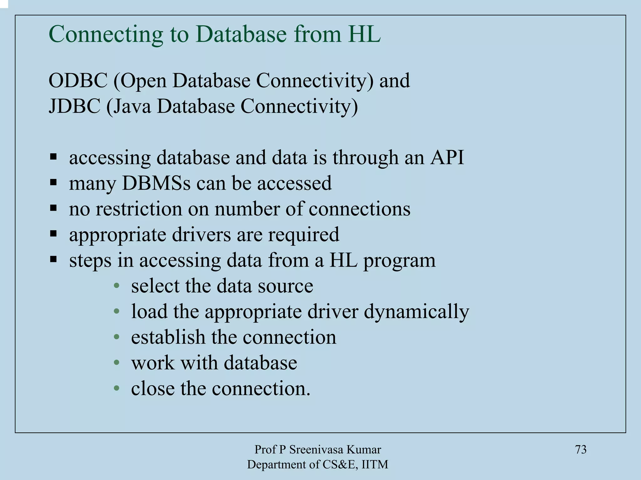 Prof P Sreenivasa Kumar
Department of CS&E, IITM
73
Connecting to Database from HL
ODBC (Open Database Connectivity) and
JDBC (Java Database Connectivity)
accessing database and data is through an API
many DBMSs can be accessed
no restriction on number of connections
appropriate drivers are required
steps in accessing data from a HL program
• select the data source
• load the appropriate driver dynamically
• establish the connection
• work with database
• close the connection.
 