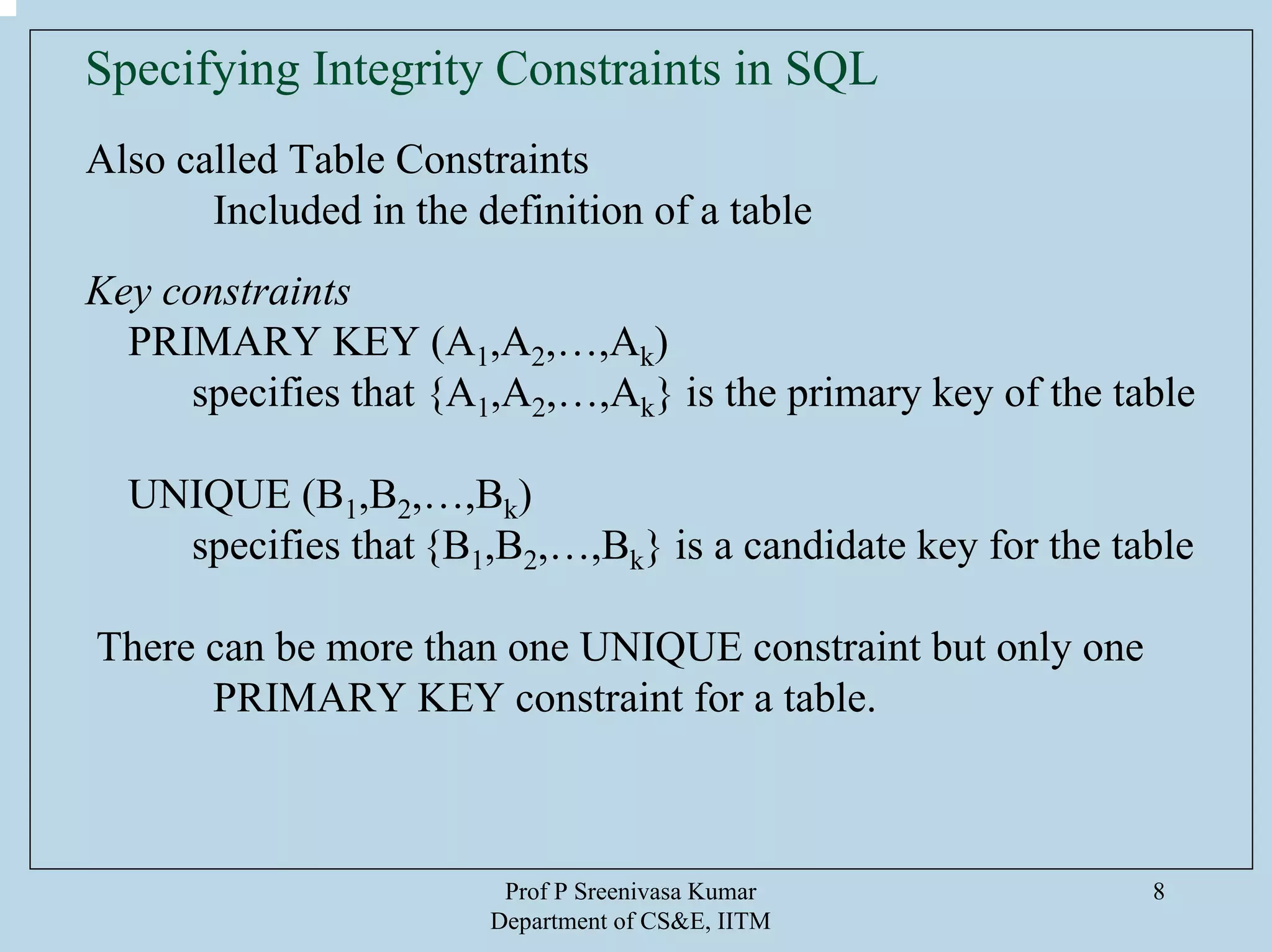 Prof P Sreenivasa Kumar
Department of CS&E, IITM
8
Specifying Integrity Constraints in SQL
Also called Table Constraints
Included in the definition of a table
Key constraints
PRIMARY KEY (A1,A2,…,Ak)
specifies that {A1,A2,…,Ak} is the primary key of the table
UNIQUE (B1,B2,…,Bk)
specifies that {B1,B2,…,Bk} is a candidate key for the table
There can be more than one UNIQUE constraint but only one
PRIMARY KEY constraint for a table.
 