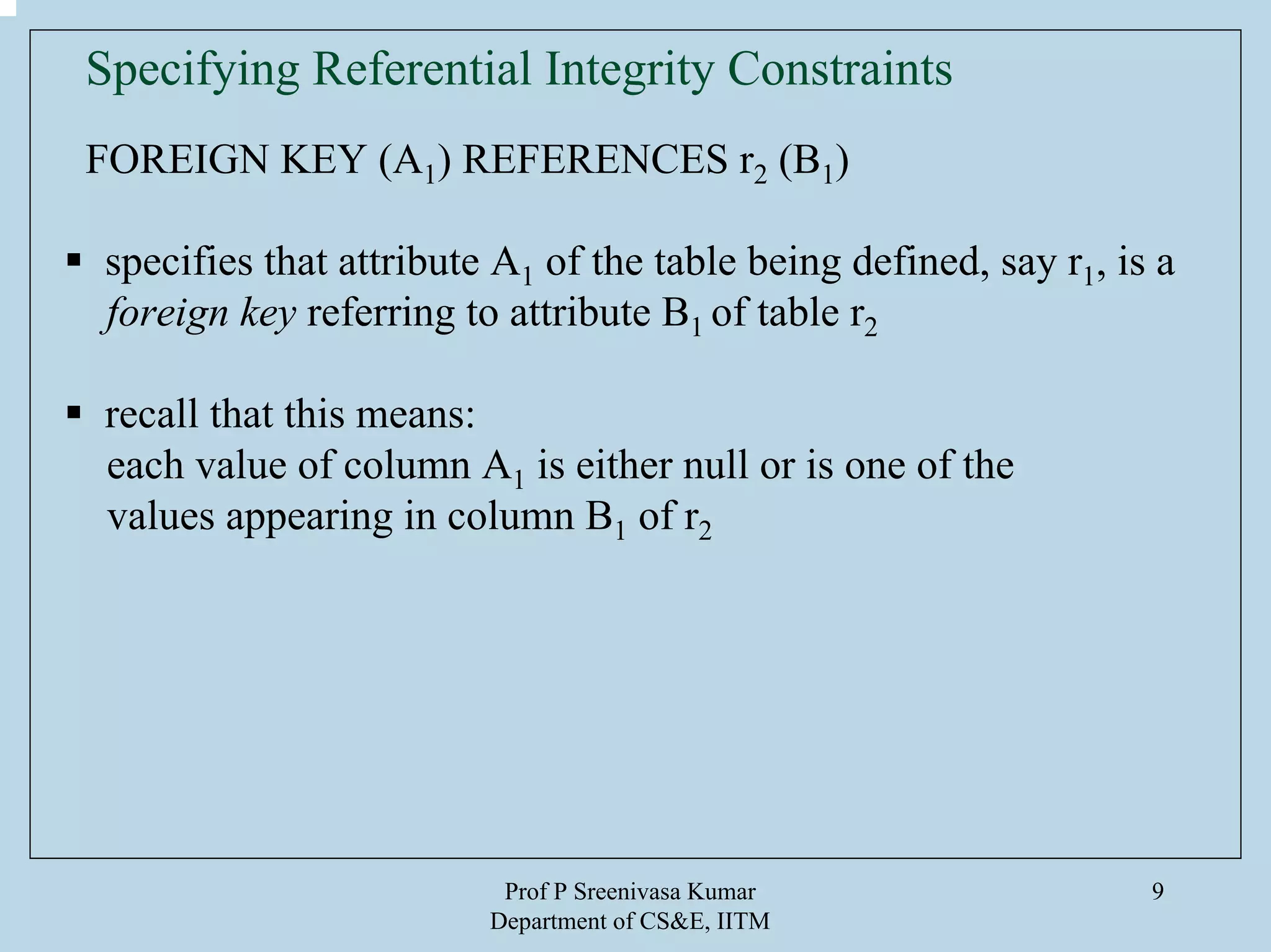 Prof P Sreenivasa Kumar
Department of CS&E, IITM
9
Specifying Referential Integrity Constraints
FOREIGN KEY (A1) REFERENCES r2 (B1)
specifies that attribute A1 of the table being defined, say r1, is a
foreign key referring to attribute B1 of table r2
recall that this means:
each value of column A1 is either null or is one of the
values appearing in column B1 of r2
 