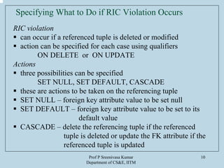 Prof P Sreenivasa Kumar
Department of CS&E, IITM
10
Specifying What to Do if RIC Violation Occurs
RIC violation
can occur if a referenced tuple is deleted or modified
action can be specified for each case using qualifiers
ON DELETE or ON UPDATE
Actions
three possibilities can be specified
SET NULL, SET DEFAULT, CASCADE
these are actions to be taken on the referencing tuple
SET NULL – foreign key attribute value to be set null
SET DEFAULT – foreign key attribute value to be set to its
default value
CASCADE – delete the referencing tuple if the referenced
tuple is deleted or update the FK attribute if the
referenced tuple is updated
 