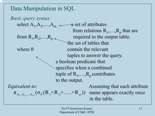 Prof P Sreenivasa Kumar
Department of CS&E, IITM
13
Data Manipulation in SQL
Basic query syntax
select A1,A2,…,Am a set of attributes
from relations R1,…,Rp that are
from R1,R2,…,Rp required in the output table.
the set of tables that
where θ contain the relevant
tuples to answer the query.
a boolean predicate that
specifies when a combined
tuple of R1,…,Rp contributes
to the output.
Equivalent to: Assuming that each attribute
name appears exactly once
in the table.
1 2 nA ,A ,....A θ 1 2 pπ (σ (R ×R ×.....×R ))
 