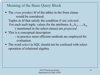 Prof P Sreenivasa Kumar
Department of CS&E, IITM
14
Meaning of the Basic Query Block
The cross product M of the tables in the from clause
would be considered.
Tuples in M that satisfy the condition θ are selected.
For each such tuple, values for the attributes A1,A2,….,Am
( mentioned in the select clause) are projected.
This is a conceptual description
- in practice more efficient methods are employed for
evaluation.
The word select in SQL should not be confused with select
operation of relational algebra.
 