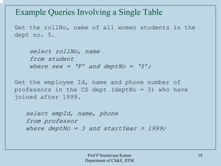 Prof P Sreenivasa Kumar
Department of CS&E, IITM
18
Example Queries Involving a Single Table
Get the rollNo, name of all women students in the
dept no. 5.
select rollNo, name
from student
where sex = ‘F’ and deptNo = ‘5’;
Get the employee Id, name and phone number of
professors in the CS dept (deptNo = 3) who have
joined after 1999.
select empId, name, phone
from professor
where deptNo = 3 and startYear > 1999;
 