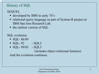 Prof P Sreenivasa Kumar
Department of CS&E, IITM
2
History of SQL
SEQUEL
developed by IBM in early 70’s
relational query language as part of System-R project at
IBM San Jose Research Lab.
the earliest version of SQL
SQL evolution
SQL- 86/89
SQL- 92 - SQL2
SQL- 99/03 - SQL3
(includes object relational features)
And the evolution continues.
 