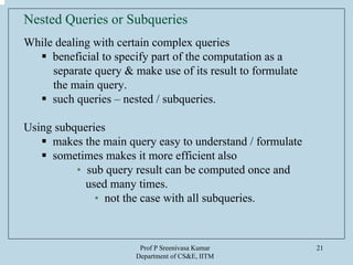 Prof P Sreenivasa Kumar
Department of CS&E, IITM
21
Nested Queries or Subqueries
While dealing with certain complex queries
beneficial to specify part of the computation as a
separate query & make use of its result to formulate
the main query.
such queries – nested / subqueries.
Using subqueries
makes the main query easy to understand / formulate
sometimes makes it more efficient also
• sub query result can be computed once and
used many times.
• not the case with all subqueries.
 