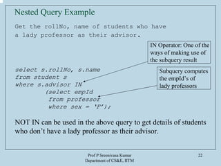 Prof P Sreenivasa Kumar
Department of CS&E, IITM
22
Nested Query Example
Get the rollNo, name of students who have
a lady professor as their advisor.
select s.rollNo, s.name
from student s
where s.advisor IN
(select empId
from professor
where sex = ‘F’);
NOT IN can be used in the above query to get details of students
who don’t have a lady professor as their advisor.
IN Operator: One of the
ways of making use of
the subquery result
Subquery computes
the empId’s of
lady professors
 
