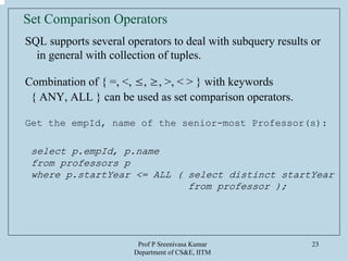 Prof P Sreenivasa Kumar
Department of CS&E, IITM
23
Set Comparison Operators
SQL supports several operators to deal with subquery results or
in general with collection of tuples.
Combination of { =, <, ≤, ≥, >, < > } with keywords
{ ANY, ALL } can be used as set comparison operators.
Get the empId, name of the senior-most Professor(s):
select p.empId, p.name
from professors p
where p.startYear <= ALL ( select distinct startYear
from professor );
 