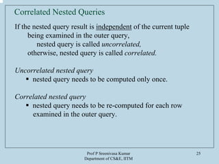 Prof P Sreenivasa Kumar
Department of CS&E, IITM
25
Correlated Nested Queries
If the nested query result is independent of the current tuple
being examined in the outer query,
nested query is called uncorrelated,
otherwise, nested query is called correlated.
Uncorrelated nested query
nested query needs to be computed only once.
Correlated nested query
nested query needs to be re-computed for each row
examined in the outer query.
 