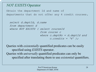 Prof P Sreenivasa Kumar
Department of CS&E, IITM
28
Obtain the department Id and name of
departments that do not offer any 4 credit courses.
select d.deptId, d.name
from department d
where NOT EXISTS ( select courseId
from course c
where c.deptNo = d.deptId and
c.credits = ‘4’ );
Queries with existentially quantified predicates can be easily
specified using EXISTS operator.
Queries with universally quantified predicates can only be
specified after translating them to use existential quantifiers.
NOT EXISTS Operator
 