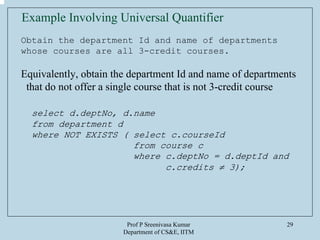 Prof P Sreenivasa Kumar
Department of CS&E, IITM
29
Example Involving Universal Quantifier
Obtain the department Id and name of departments
whose courses are all 3-credit courses.
Equivalently, obtain the department Id and name of departments
that do not offer a single course that is not 3-credit course
select d.deptNo, d.name
from department d
where NOT EXISTS ( select c.courseId
from course c
where c.deptNo = d.deptId and
c.credits ≠ 3);
 