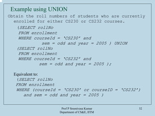 Prof P Sreenivasa Kumar
Department of CS&E, IITM
32
Example using UNION
Obtain the roll numbers of students who are currently
enrolled for either CS230 or CS232 courses.
(SELECT rollNo
FROM enrollment
WHERE courseId = ‘CS230’ and
sem = odd and year = 2005 ) UNION
(SELECT rollNo
FROM enrollment
WHERE courseId = ‘CS232’ and
sem = odd and year = 2005 );
Equivalent to:
(SELECT rollNo
FROM enrollment
WHERE (courseId = ‘CS230’ or courseID = ‘CS232’)
and sem = odd and year = 2005 )
 