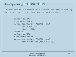 Prof P Sreenivasa Kumar
Department of CS&E, IITM
33
Obtain the roll numbers of students who are currently
enrolled for both CS230 and CS232 Courses.
select rollNo
from enrollment
where courseId = ‘CS230’ and
sem = odd and
year = 2005
INTERSECT
select rollNo
from enrollment
where courseId = ‘CS232’ and
sem = odd and year = 2005;
Example using INTERSECTION
 