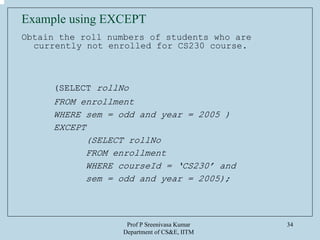 Prof P Sreenivasa Kumar
Department of CS&E, IITM
34
Example using EXCEPT
Obtain the roll numbers of students who are
currently not enrolled for CS230 course.
(SELECT rollNo
FROM enrollment
WHERE sem = odd and year = 2005 )
EXCEPT
(SELECT rollNo
FROM enrollment
WHERE courseId = ‘CS230’ and
sem = odd and year = 2005);
 