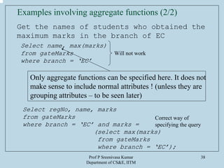 Prof P Sreenivasa Kumar
Department of CS&E, IITM
38
Examples involving aggregate functions (2/2)
Get the names of students who obtained the
maximum marks in the branch of EC
Select name, max(marks)
from gateMarks
where branch = ‘EC’
Will not work
Only aggregate functions can be specified here. It does not
make sense to include normal attributes ! (unless they are
grouping attributes – to be seen later)
Select regNo, name, marks
from gateMarks
where branch = ‘EC’ and marks =
(select max(marks)
from gateMarks
where branch = ‘EC’);
Correct way of
specifying the query
 