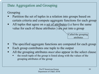 Prof P Sreenivasa Kumar
Department of CS&E, IITM
39
Date Aggregation and Grouping
Grouping
Partition the set of tuples in a relation into groups based on
certain criteria and compute aggregate functions for each group
All tuples that agree on a set of attributes (i.e have the same
value for each of these attributes ) are put into a group
The specified aggregate functions are computed for each group
Each group contributes one tuple to the output
All the grouping attributes must also appear in the select clause
the result tuple of the group is listed along with the values of the
grouping attributes of the group
Called the grouping
attributes
 