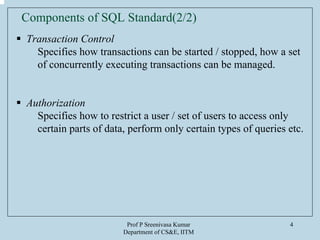 Prof P Sreenivasa Kumar
Department of CS&E, IITM
4
Transaction Control
Specifies how transactions can be started / stopped, how a set
of concurrently executing transactions can be managed.
Authorization
Specifies how to restrict a user / set of users to access only
certain parts of data, perform only certain types of queries etc.
Components of SQL Standard(2/2)
 