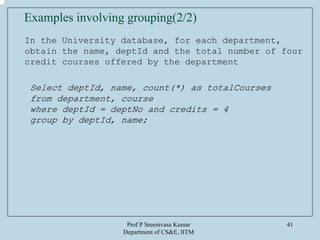 Prof P Sreenivasa Kumar
Department of CS&E, IITM
41
In the University database, for each department,
obtain the name, deptId and the total number of four
credit courses offered by the department
Select deptId, name, count(*) as totalCourses
from department, course
where deptId = deptNo and credits = 4
group by deptId, name;
Examples involving grouping(2/2)
 