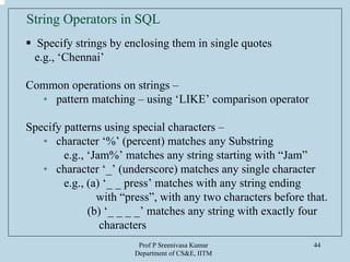 Prof P Sreenivasa Kumar
Department of CS&E, IITM
44
String Operators in SQL
Specify strings by enclosing them in single quotes
e.g., ‘Chennai’
Common operations on strings –
• pattern matching – using ‘LIKE’ comparison operator
Specify patterns using special characters –
• character ‘%’ (percent) matches any Substring
e.g., ‘Jam%’ matches any string starting with “Jam”
• character ‘_’ (underscore) matches any single character
e.g., (a) ‘_ _ press’ matches with any string ending
with “press”, with any two characters before that.
(b) ‘_ _ _ _’ matches any string with exactly four
characters
 
