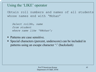 Prof P Sreenivasa Kumar
Department of CS&E, IITM
45
Using the ‘LIKE’ operator
Obtain roll numbers and names of all students
whose names end with ‘Mohan’
Select rollNo, name
from student
where name like ‘%Mohan’;
Patterns are case sensitive.
Special characters (percent, underscore) can be included in
patterns using an escape character ‘’ (backslash)
 