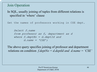 Prof P Sreenivasa Kumar
Department of CS&E, IITM
46
Join Operation
In SQL, usually joining of tuples from different relations is
specified in ‘where’ clause
Get the names of professors working in CSE dept.
Select f.name
from professor as f, department as d
where f.deptNo = d.deptId and
d.name = ‘CSE’;
The above query specifies joining of professor and department
relations on condition f.deptNo = d.deptId and d.name = ‘CSE’
 
