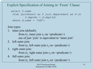 Prof P Sreenivasa Kumar
Department of CS&E, IITM
47
Explicit Specification of Joining in ‘From’ Clause
select f.name
from (professor as f join department as d on
f.deptNo = d.deptId)
where d.name = ‘CSE’;
Join types:
1. inner join (default):
from (r1 inner join r2 on <predicate>)
use of just ‘join’ is equivalent to ‘inner join’
2. left outer join:
from (r1 left outer join r2 on <predicate>)
3. right outer join:
from (r1 right outer join r2 on <predicate>)
4. full outer join:
from (r1 full outer join r2 on <predicate>)
 