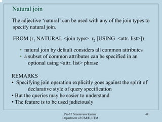 Prof P Sreenivasa Kumar
Department of CS&E, IITM
48
Natural join
The adjective ‘natural’ can be used with any of the join types to
specify natural join.
FROM (r1 NATURAL <join type> r2 [USING <attr. list>])
• natural join by default considers all common attributes
• a subset of common attributes can be specified in an
optional using <attr. list> phrase
REMARKS
• Specifying join operation explicitly goes against the spirit of
declarative style of query specification
• But the queries may be easier to understand
• The feature is to be used judiciously
 