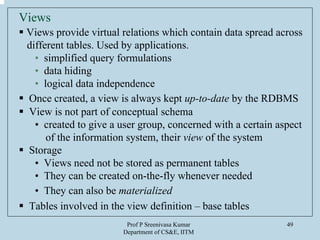 Prof P Sreenivasa Kumar
Department of CS&E, IITM
49
Views
Views provide virtual relations which contain data spread across
different tables. Used by applications.
• simplified query formulations
• data hiding
• logical data independence
Once created, a view is always kept up-to-date by the RDBMS
View is not part of conceptual schema
• created to give a user group, concerned with a certain aspect
of the information system, their view of the system
Storage
• Views need not be stored as permanent tables
• They can be created on-the-fly whenever needed
• They can also be materialized
Tables involved in the view definition – base tables
 