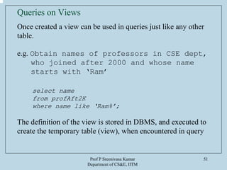 Prof P Sreenivasa Kumar
Department of CS&E, IITM
51
Queries on Views
Once created a view can be used in queries just like any other
table.
e.g. Obtain names of professors in CSE dept,
who joined after 2000 and whose name
starts with ‘Ram’
select name
from profAft2K
where name like ‘Ram%’;
The definition of the view is stored in DBMS, and executed to
create the temporary table (view), when encountered in query
 