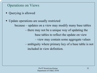 Prof P Sreenivasa Kumar
Department of CS&E, IITM
52
Operations on Views
Querying is allowed
Update operations are usually restricted
because – updates on a view may modify many base tables
– there may not be a unique way of updating the
base tables to reflect the update on view
– view may contain some aggregate values
– ambiguity where primary key of a base table is not
included in view definition.
 