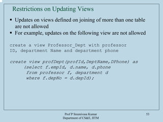Prof P Sreenivasa Kumar
Department of CS&E, IITM
53
Restrictions on Updating Views
Updates on views defined on joining of more than one table
are not allowed
For example, updates on the following view are not allowed
create a view Professor_Dept with professor
ID, department Name and department phone
create view profDept(profId,DeptName,DPhone) as
(select f.empId, d.name, d.phone
from professor f, department d
where f.depNo = d.depId);
 