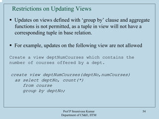 Prof P Sreenivasa Kumar
Department of CS&E, IITM
54
Updates on views defined with ‘group by’ clause and aggregate
functions is not permitted, as a tuple in view will not have a
corresponding tuple in base relation.
For example, updates on the following view are not allowed
Create a view deptNumCourses which contains the
number of courses offered by a dept.
create view deptNumCourses(deptNo,numCourses)
as select deptNo, count(*)
from course
group by deptNo;
Restrictions on Updating Views
 