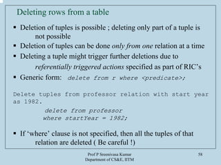 Prof P Sreenivasa Kumar
Department of CS&E, IITM
58
Deleting rows from a table
Deletion of tuples is possible ; deleting only part of a tuple is
not possible
Deletion of tuples can be done only from one relation at a time
Deleting a tuple might trigger further deletions due to
referentially triggered actions specified as part of RIC’s
Generic form: delete from r where <predicate>;
Delete tuples from professor relation with start year
as 1982.
delete from professor
where startYear = 1982;
If ‘where’ clause is not specified, then all the tuples of that
relation are deleted ( Be careful !)
 