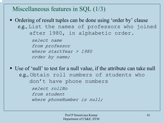 Prof P Sreenivasa Kumar
Department of CS&E, IITM
61
Miscellaneous features in SQL (1/3)
Ordering of result tuples can be done using ‘order by’ clause
e.g., List the names of professors who joined
after 1980, in alphabetic order.
select name
from professor
where startYear > 1980
order by name;
Use of ‘null’ to test for a null value, if the attribute can take null
e.g., Obtain roll numbers of students who
don’t have phone numbers
select rollNo
from student
where phoneNumber is null;
 