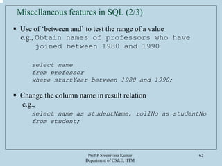 Prof P Sreenivasa Kumar
Department of CS&E, IITM
62
Miscellaneous features in SQL (2/3)
Use of ‘between and’ to test the range of a value
e.g., Obtain names of professors who have
joined between 1980 and 1990
select name
from professor
where startYear between 1980 and 1990;
Change the column name in result relation
e.g.,
select name as studentName, rollNo as studentNo
from student;
 